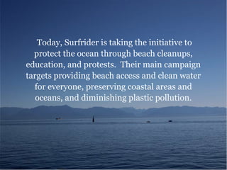 Today, Surfrider is taking the initiative to
protect the ocean through beach cleanups,
education, and protests. Their main campaign
targets providing beach access and clean water
for everyone, preserving coastal areas and
oceans, and diminishing plastic pollution.
 