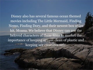 Disney also has several famous ocean themed
movies including The Little Mermaid, Finding
Nemo, Finding Dory, and their newest box office
hit, Moana. We believe that Disney can use the
beloved characters of these films to market the
importance of keeping oceans clean of plastic and
keeping sea creatures safe.
 