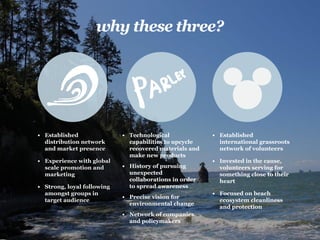 why these three?
•	 Established
distribution network
and market presence
•	 Experience with global
scale promotion and
marketing
•	 Strong, loyal following
amongst groups in
target audience
•	 Technological
capabilities to upcycle
recovered materials and
make new products
•	 History of pursuing
unexpected
collaborations in order
to spread awareness
•	 Precise vision for
environmental change
•	 Network of companies
and policymakers
•	 Established
international grassroots
network of volunteers
•	 Invested in the cause,
volunteers serving for
something close to their
heart
•	 Focused on beach
ecosystem cleanliness
and protection
 