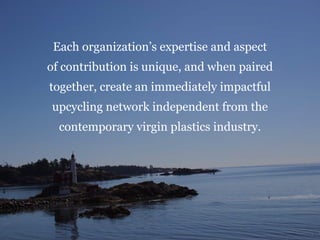 Each organization’s expertise and aspect
of contribution is unique, and when paired
together, create an immediately impactful
upcycling network independent from the
contemporary virgin plastics industry.
 