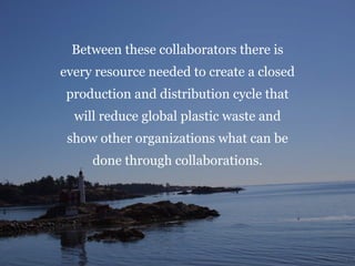 Between these collaborators there is
every resource needed to create a closed
production and distribution cycle that
will reduce global plastic waste and
show other organizations what can be
done through collaborations.
 