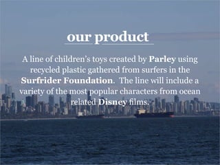 our product
A line of children’s toys created by Parley using
recycled plastic gathered from surfers in the
Surfrider Foundation. The line will include a
variety of the most popular characters from ocean
related Disney films.
 