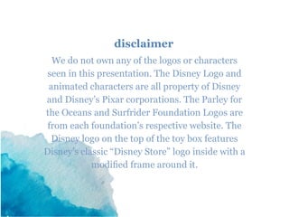 disclaimer
We do not own any of the logos or characters
seen in this presentation. The Disney Logo and
animated characters are all property of Disney
and Disney’s Pixar corporations. The Parley for
the Oceans and Surfrider Foundation Logos are
from each foundation’s respective website. The
Disney logo on the top of the toy box features
Disney’s classic “Disney Store” logo inside with a
modified frame around it.
 