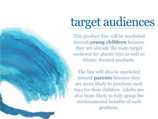 target audiences
This product line will be marketed
toward young children because
they are already the main target
audience for plastic toys as well as
Disney themed products.
The line will also be marketed
toward parents because they
are more likely to purchase such
toys for their children. Adults are
also more likely to fully grasp the
environmental benefits of such
products.
 