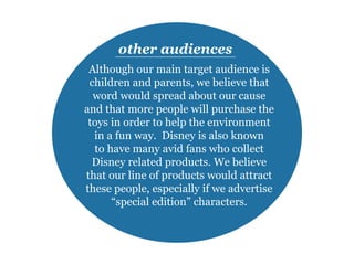 Although our main target audience is
children and parents, we believe that
word would spread about our cause
and that more people will purchase the
toys in order to help the environment
in a fun way. Disney is also known
to have many avid fans who collect
Disney related products. We believe
that our line of products would attract
these people, especially if we advertise
“special edition” characters.
other audiences
 