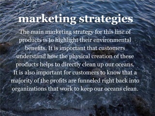 marketing strategies
The main marketing strategy for this line of
products is to highlight their environmental
benefits. It is important that customers
understand how the physical creation of these
products helps to directly clean up our oceans.
It is also important for customers to know that a
majority of the profits are funneled right back into
organizations that work to keep our oceans clean.
 