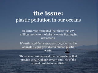 the issue:
plastic pollution in our oceans
In 2010, was estimated that there was 275
million metric tons of plastic waste floating in
our oceans.
It’s estimated that every year 100,000 marine
animals die per year due to human plastic
waste.
Those same animals and their ecosystems that
provide us 50% of our oxygen and 17% of the
animal protein in our diets.
 