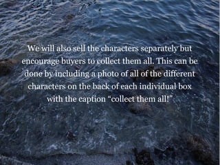 We will also sell the characters separately but
encourage buyers to collect them all. This can be
done by including a photo of all of the different
characters on the back of each individual box
with the caption “collect them all!”
 