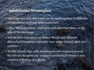 additional Strategies:
•	Advertise how the characters can be used together in different
combinations to create different scenes.
•	Offer “limited edition” characters and advertise these on the
side of the toy boxes.
•	Sell the line of products at Disney World and different
Disneyland locations, especially near water related rides and
exhibits.
•	Modify Disney logo with recycling arrows wrapped around
the title so shoppers can recognize products of Disney’s new
recycled collection at a glance.
 