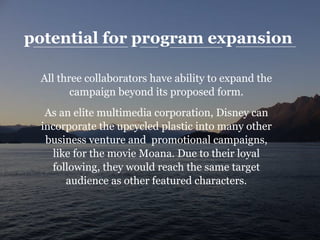 potential for program expansion
All three collaborators have ability to expand the
campaign beyond its proposed form.
As an elite multimedia corporation, Disney can
incorporate the upcycled plastic into many other
business venture and promotional campaigns,
like for the movie Moana. Due to their loyal
following, they would reach the same target
audience as other featured characters.
 