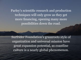 Parley’s scientific research and production
techniques will only grow as they get
more financing, opening many more
possibilities down the road.
Surfrider Foundation’s grassroots style of
organization and universal mission have
great expansion potential, as coastline
culture is a nearly global phenomenon.
 