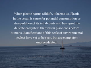 When plastic harms wildlife, it harms us. Plastic
in the ocean is cause for potential consumption or
strangulation of its inhabitants and has upset the
delicate ecosystem that was in place eons before
humans. Ramifications of this scale of environmental
neglect have yet to be seen, but are completely
unprecedented.
 