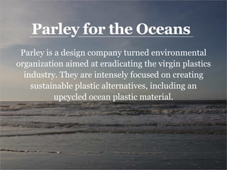 Parley for the Oceans
Parley is a design company turned environmental
organization aimed at eradicating the virgin plastics
industry. They are intensely focused on creating
sustainable plastic alternatives, including an
upcycled ocean plastic material.
 