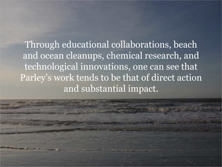 Through educational collaborations, beach
and ocean cleanups, chemical research, and
technological innovations, one can see that
Parley’s work tends to be that of direct action
and substantial impact.
 