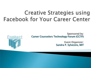 Creative Strategies using Facebookfor Your Career Center Sponsored by: Career Counselors Technology Forum (CCTF) Event Organizer: Sandra P. Sylvestre, MIT 