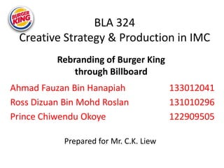BLA 324
Creative Strategy & Production in IMC
Ahmad Fauzan Bin Hanapiah 133012041
Ross Dizuan Bin Mohd Roslan 131010296
Prince Chiwendu Okoye 122909505
Rebranding of Burger King
through Billboard
Prepared for Mr. C.K. Liew
 