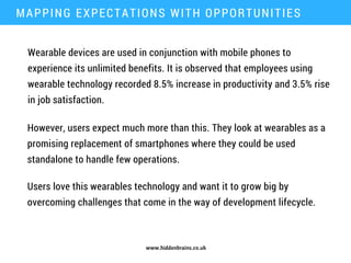 www.hiddenbrains.co.uk
Wearable devices are used in conjunction with mobile phones to
experience its unlimited benefits. It is observed that employees using
wearable technology recorded 8.5% increase in productivity and 3.5% rise
in job satisfaction.
MAPPING EXPECTATIONS WITH OPPORTUNITIES
However, users expect much more than this. They look at wearables as a
promising replacement of smartphones where they could be used
standalone to handle few operations.
Users love this wearables technology and want it to grow big by
overcoming challenges that come in the way of development lifecycle.
 