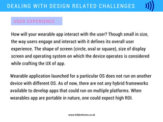 www.hiddenbrains.co.uk
How will your wearable app interact with the user? Though small in size,
the way users engage and interact with it defines its overall user
experience. The shape of screen (circle, oval or square), size of display
screen and operating system on which the device operates is considered
while crafting the UX of app.
DEALING WITH DESIGN RELATED CHALLENGES
Wearable application launched for a particular OS does not run on another
device with different OS. As of now, there are not any hybrid frameworks
available to develop apps that could run on multiple platforms. When
wearables app are portable in nature, one could expect high ROI.
USER EXPERIENCE
 