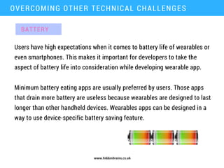 www.hiddenbrains.co.uk
Users have high expectations when it comes to battery life of wearables or
even smartphones. This makes it important for developers to take the
aspect of battery life into consideration while developing wearable app.
OVERCOMING OTHER TECHNICAL CHALLENGES
Minimum battery eating apps are usually preferred by users. Those apps
that drain more battery are useless because wearables are designed to last
longer than other handheld devices. Wearables apps can be designed in a
way to use device-specific battery saving feature.
BATTERY
 