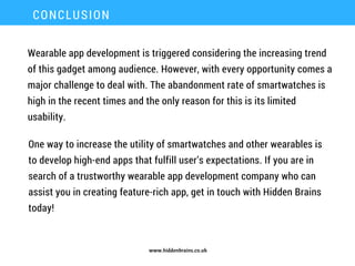 www.hiddenbrains.co.uk
Wearable app development is triggered considering the increasing trend
of this gadget among audience. However, with every opportunity comes a
major challenge to deal with. The abandonment rate of smartwatches is
high in the recent times and the only reason for this is its limited
usability.
CONCLUSION
One way to increase the utility of smartwatches and other wearables is
to develop high-end apps that fulfill user’s expectations. If you are in
search of a trustworthy wearable app development company who can
assist you in creating feature-rich app, get in touch with Hidden Brains
today!
 