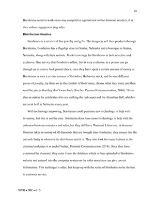 WVU	•	IMC	•	615	
10
Borsheims needs to work on to stay competitive against new online diamond retailers, it is
their online engagement ring sales.
Distribution Situation
Borsheims is a retailer of fine jewelry and gifts. The designers sell their products through
Borsheims. Borsheims has a flagship store in Omaha, Nebraska and a boutique in Gretna,
Nebraska, along with their website. Market coverage for Borsheims is both selective and
exclusive. One service that Borsheims offers, that is very exclusive, is a person can go
through an extensive background check, once they have spent a certain amount of money at
Borsheims or own a certain amount of Berkshire Hathaway stock, and be sent different
pieces of jewelry, try them on in the comfort of their home, choose what they want, and then
send the pieces that they don’t want back (Fischer, Personal Communication, 2014). This is
also an option for celebrities who are walking the red carpet and the Aksarben Ball, which is
an event held in Nebraska every year.
With technology improving, Borsheims could purchase new technology to help with
inventory, but that is not the case. Borsheims does have newer technology to help with the
cohesion between inventory and sales, but they still have Diamond Librarians. A diamond
librarian takes inventory of all diamonds that are brought into Borsheims, they ensure that the
cut and clarity is whatever the distributor said it is. They also look for imperfections in the
diamond and price it as such (Fischer, Personal Communication, 2014). Once they have
examined the diamond, they enter it into the database which is then uploaded to Borsheims
website and entered into the computer system so the sales associates can give correct
information. This technique is older, but keeps up with the value of Borsheims to be the best
in customer service.
 