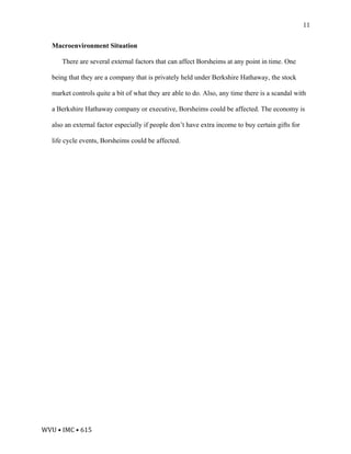 WVU	•	IMC	•	615	
11
Macroenvironment Situation
There are several external factors that can affect Borsheims at any point in time. One
being that they are a company that is privately held under Berkshire Hathaway, the stock
market controls quite a bit of what they are able to do. Also, any time there is a scandal with
a Berkshire Hathaway company or executive, Borsheims could be affected. The economy is
also an external factor especially if people don’t have extra income to buy certain gifts for
life cycle events, Borsheims could be affected.
 