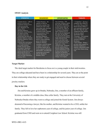 WVU	•	IMC	•	615	
12
SWOT Analysis
Target Market
The ideal target market for Borsheims to focus on is a young couple in their mid-twenties.
They are college educated and have been in a relationship for several years. They are at the point
in their relationship where they are ready to get engaged and need to choose between several
jewelry retailers.
Day in the Life
Jim and Kristine grew up in Omaha, Nebraska; Jim, a member of an affluent family,
Kristine, a member of a middle-class, blue collar family. They met at the University of
Nebraska-Omaha where they went to college and joined the Greek System. Jim always
dreamed of becoming a lawyer, like his mother, and Kristine wanted to be a CEO, unlike her
family. They fell in love her sophomore year of college, and his junior year of college. Jim
graduated from UNO and went on to attend Creighton Law School. Kristine was still
WEAKNESSES'STRENGTHS' OPPORTUNITIES' THREATS'
• !Online Presence – the
majority of sales for
Borsheims outside of the
Omaha area, don’t come
from online sales, but from
Berkshire Hathaway
weekend (Fischer, Personal
Communication, 2014).
• Marketing to non-
Berkshire Hathaway
Shareholders – Bozell is
hired to create marketing
pieces for Berkshire
Hathaway Meeting,
including a welcome banner
at Eppley Airfield, event
invitations, banner ads on
Forbes targeted to Berkshire
Shareholders, and billboards
located near event hotels
(Bozell, Borsheims
Bershire, 2014).
• Customer Service – “offer an
extensive inventory and
exceptional customer service
at the lowest possible
price” (Borsheims, Our
History, 2013).
• Berkshire Hathaway
Shareholder Annual Meeting –
The largest event that
Borsheims holds is the
cocktail party that starts off
Berkshire Hathaway weekend
(Berkshire Hathaway, Visitor’s
Guide, 2014).
• Layaway and Credit Options
– ”evolving account allows
you to make minimum
monthly payments against
your balance” (Borsheims,
Credit Card, 2013). “Our
layaway account allows you to
hold an item for up to six
months without interest on
items over $100” (Borsheims,
Layaway, 2013).!
• New Technology – With
technology changing so rapidly,
there are many opportunities
for Borsheims to expand from
just their website, blog, and
social media sites. Tiffany &
Co. being one of Borsheims
largest competitors has two
apps, one for just shopping and
one called “the ring finder.”
This app lets girls take pictures
of their hands and put different
Tiffany ring styles on the
picture to see which would
style would look best without
going into the store (iTunes,
Tiffany & Co., 2014).
• National Events – Borsheims
hosts the cocktail party for
Berkshire Hathaway Meeting
and hosts philanthropic events,
but these are local events. An
opportunity for Borsheims
would be to sponsor an event in
a major city like New York,
Chicago, or Los Angeles.
•  Competitors – Having a
competitor like Tiffany &
Co. or Blue Nile, are both
threats because Tiffany is
more nationally known and
Blue Nile offers the same
Engagement Ring options,
but can be ordered
specifically online.
• Economy – The economy
is ever changing and a
recession could hurt
Borsheims.
• Stock Market – Being a
privately held company by
Berkshire Hathaway, a
majority of Borsheims relies
on the Stock Market doing
well.
 