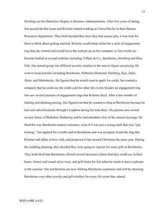 WVU	•	IMC	•	615	
13
finishing out her Bachelors Degree in Business Administration. After five years of dating,
Jim passed the Bar exam and Kristine started working at Union Pacific in their Human
Resources department. They both decided that since they had secure jobs, it was time for
them to think about getting married. Kristine would shop online for a style of engagement
ring that she wanted and would leave the website up on her computer so Jim would see.
Kristine looked at several websites including Tiffany & Co., Borsheims, Helzberg and Blue
Nile. Jim started going into different jewelry retailers in the area to figure out pricing. He
went to local jewelers including Borsheims, Nebraska Diamond, Helzberg, Kay, Zales,
Aletti, and Malashocks. He figured that he would want to apply for credit, but wanted a
company that he could use the credit card for other life events besides an engagement ring.
Jim saw several pictures of engagement rings that Kristine liked. After a few months of
looking and debating pricing, Jim figured out that he wanted to shop at Borsheims because he
had seen advertisements through Creighton during his time there. His parents also owned
several shares of Berkshire Hathaway and he had attended a few of the annual meetings. He
liked the way Borsheims treated customers, even if it was just a young adult that was “just
looking.” Jim applied for a credit card at Borsheims and was accepted, found the ring that
Kristine had fallen in love with, and proposed to her around Christmas the same year. During
the wedding planning, they decided they were going to register for some gifts at Borsheims.
They both liked that Borsheims offered several decorative plates that they could use in their
home, formal and casual serve-ware, and grill items for Jim when he wants to have cookouts
in the summer. Jim and Kristine are now lifelong Borsheims customers and will be choosing
Borsheims over other jewelry and gift retailers for every life event they attend.
 