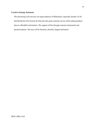 WVU	•	IMC	•	615	
14
Creative Strategy Statement
The advertising will convince our target audience of Millennials, especially females 18-30,
that Borsheims Fine Jewelry & Gifts provides great customer service while selling products
that are affordable and timeless. The support will be through customer testimonials and
payment options. The tone will be feminine, cheerful, elegant and honest.
 