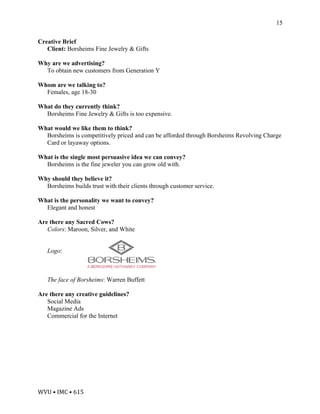 WVU	•	IMC	•	615	
15
Creative Brief
Client: Borsheims Fine Jewelry & Gifts
Why are we advertising?
To obtain new customers from Generation Y
Whom are we talking to?
Females, age 18-30
What do they currently think?
Borsheims Fine Jewelry & Gifts is too expensive.
What would we like them to think?
Borsheims is competitively priced and can be afforded through Borsheims Revolving Charge
Card or layaway options.
What is the single most persuasive idea we can convey?
Borsheims is the fine jeweler you can grow old with.
Why should they believe it?
Borsheims builds trust with their clients through customer service.
What is the personality we want to convey?
Elegant and honest
Are there any Sacred Cows?
Colors: Maroon, Silver, and White
Logo:
The face of Borsheims: Warren Buffett
Are there any creative guidelines?
Social Media
Magazine Ads
Commercial for the Internet	
 