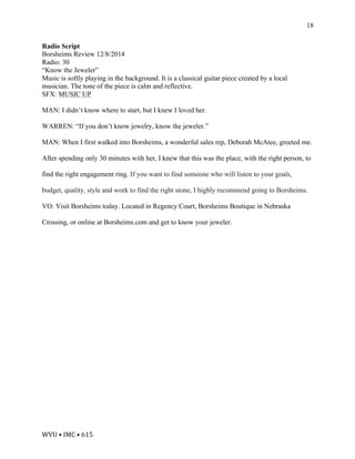 WVU	•	IMC	•	615	
18
Radio Script
Borsheims Review 12/8/2014
Radio: 30
“Know the Jeweler”
Music is softly playing in the background. It is a classical guitar piece created by a local
musician. The tone of the piece is calm and reflective.
SFX: MUSIC UP
MAN: I didn’t know where to start, but I knew I loved her.
WARREN: “If you don’t know jewelry, know the jeweler.”
MAN: When I first walked into Borsheims, a wonderful sales rep, Deborah McAtee, greeted me.
After spending only 30 minutes with her, I knew that this was the place, with the right person, to
find the right engagement ring. If you want to find someone who will listen to your goals,
budget, quality, style and work to find the right stone, I highly recommend going to Borsheims.
VO: Visit Borsheims today. Located in Regency Court, Borsheims Boutique in Nebraska
Crossing, or online at Borsheims.com and get to know your jeweler.
 