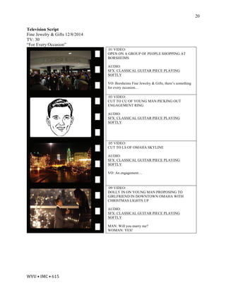 WVU	•	IMC	•	615	
20
Television Script
Fine Jewelry & Gifts 12/8/2014
TV: 30
“For Every Occasion”
:01 VIDEO:
OPEN ON A GROUP OF PEOPLE SHOPPING AT
BORSHEIMS
AUDIO:
SFX: CLASSICAL GUITAR PIECE PLAYING
SOFTLY
VO: Borsheims Fine Jewelry & Gifts, there’s something
for every occasion…
:03 VIDEO:
CUT TO CU OF YOUNG MAN PICKING OUT
ENGAGEMENT RING
AUDIO:
SFX: CLASSICAL GUITAR PIECE PLAYING
SOFTLY
:05 VIDEO:
CUT TO LS OF OMAHA SKYLINE
AUDIO:
SFX: CLASSICAL GUITAR PIECE PLAYING
SOFTLY
VO: An engagement…
:09 VIDEO:
DOLLY IN ON YOUNG MAN PROPOSING TO
GIRLFRIEND IN DOWNTOWN OMAHA WITH
CHRISTMAS LIGHTS UP
AUDIO:
SFX: CLASSICAL GUITAR PIECE PLAYING
SOFTLY
MAN: Will you marry me?
WOMAN: YES!
 