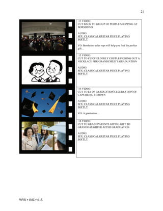 WVU	•	IMC	•	615	
21
:13 VIDEO:
CUT BACK TO GROUP OF PEOPLE SHOPPING AT
BORSHEIMS
AUDIO:
SFX: CLASSICAL GUITAR PIECE PLAYING
SOFTLY
VO: Borsheims sales reps will help you find the perfect
gift…
:15 VIDEO:
CUT TO CU OF ELDERLY COUPLE PICKING OUT A
NECKLACE FOR GRANDCHILD’S GRADUATION
AUDIO:
SFX: CLASSICAL GUITAR PIECE PLAYING
SOFTLY
:16 VIDEO:
CUT TO LS OF GRADUATION CELEBRATION OF
CAPS BEING THROWN
AUDIO:
SFX: CLASSICAL GUITAR PIECE PLAYING
SOFTLY
VO: A graduation…
:18 VIDEO:
CUT TO GRANDPARENTS GIVING GIFT TO
GRANDDAUGHTER AFTER GRADUATION
AUDIO:
SFX: CLASSICAL GUITAR PIECE PLAYING
SOFTLY
 