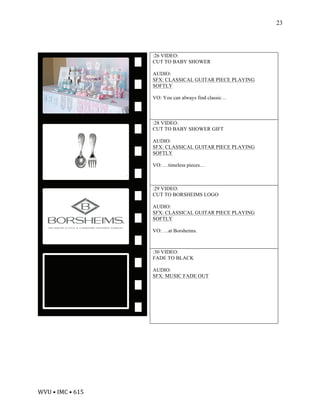 WVU	•	IMC	•	615	
23
:26 VIDEO:
CUT TO BABY SHOWER
AUDIO:
SFX: CLASSICAL GUITAR PIECE PLAYING
SOFTLY
VO: You can always find classic…
:28 VIDEO:
CUT TO BABY SHOWER GIFT
AUDIO:
SFX: CLASSICAL GUITAR PIECE PLAYING
SOFTLY
VO: …timeless pieces…
:29 VIDEO:
CUT TO BORSHEIMS LOGO
AUDIO:
SFX: CLASSICAL GUITAR PIECE PLAYING
SOFTLY
VO: …at Borsheims.
:30 VIDEO:
FADE TO BLACK
AUDIO:
SFX: MUSIC FADE OUT
 