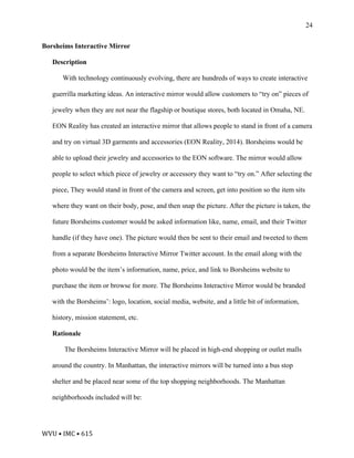 WVU	•	IMC	•	615	
24
Borsheims Interactive Mirror
Description
With technology continuously evolving, there are hundreds of ways to create interactive
guerrilla marketing ideas. An interactive mirror would allow customers to “try on” pieces of
jewelry when they are not near the flagship or boutique stores, both located in Omaha, NE.
EON Reality has created an interactive mirror that allows people to stand in front of a camera
and try on virtual 3D garments and accessories (EON Reality, 2014). Borsheims would be
able to upload their jewelry and accessories to the EON software. The mirror would allow
people to select which piece of jewelry or accessory they want to “try on.” After selecting the
piece, They would stand in front of the camera and screen, get into position so the item sits
where they want on their body, pose, and then snap the picture. After the picture is taken, the
future Borsheims customer would be asked information like, name, email, and their Twitter
handle (if they have one). The picture would then be sent to their email and tweeted to them
from a separate Borsheims Interactive Mirror Twitter account. In the email along with the
photo would be the item’s information, name, price, and link to Borsheims website to
purchase the item or browse for more. The Borsheims Interactive Mirror would be branded
with the Borsheims’: logo, location, social media, website, and a little bit of information,
history, mission statement, etc.
Rationale
The Borsheims Interactive Mirror will be placed in high-end shopping or outlet malls
around the country. In Manhattan, the interactive mirrors will be turned into a bus stop
shelter and be placed near some of the top shopping neighborhoods. The Manhattan
neighborhoods included will be:
 