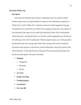 WVU	•	IMC	•	615	
28
Borsheims Mobile App
Description
At the moment, Borsheims does not have a mobile app. They have created a mobile
friendly website, but it is still quite difficult to maneuver. One of Borsheims competitors is
Tiffany & Co. In 2013 Tiffany & Co. released an interactive mobile engagement ring app.
The app allows you to pick from one of their iconic engagement ring styles, take a picture of
your hand and try the rings on to see which style looks best (iTunes, 2014). On Borsheims’
website they have a web app that allows you to build a custom engagement ring. The idea for
the mobile app is for it to be “multifaceted.” When the app first opens, you will be greeted by
the Borsheims logo and a message about either what is going on that week or month and
information about specials or sales that are currently taking place, along with a picture of the
“Deal of the Day.” On the top left corner of the app will be a pop up menu that slides from
the left side when opened. The menu will include:
• Shopping
o Engagement
o Diamonds
o Jewelry
• Try It On
• Design Your Ring
• Wedding Registry
• Consultation
• Pay Your Bill
 