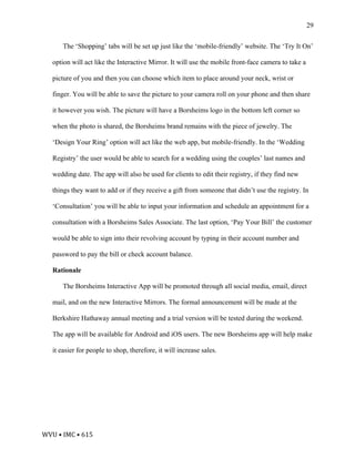 WVU	•	IMC	•	615	
29
The ‘Shopping’ tabs will be set up just like the ‘mobile-friendly’ website. The ‘Try It On’
option will act like the Interactive Mirror. It will use the mobile front-face camera to take a
picture of you and then you can choose which item to place around your neck, wrist or
finger. You will be able to save the picture to your camera roll on your phone and then share
it however you wish. The picture will have a Borsheims logo in the bottom left corner so
when the photo is shared, the Borsheims brand remains with the piece of jewelry. The
‘Design Your Ring’ option will act like the web app, but mobile-friendly. In the ‘Wedding
Registry’ the user would be able to search for a wedding using the couples’ last names and
wedding date. The app will also be used for clients to edit their registry, if they find new
things they want to add or if they receive a gift from someone that didn’t use the registry. In
‘Consultation’ you will be able to input your information and schedule an appointment for a
consultation with a Borsheims Sales Associate. The last option, ‘Pay Your Bill’ the customer
would be able to sign into their revolving account by typing in their account number and
password to pay the bill or check account balance.
Rationale
The Borsheims Interactive App will be promoted through all social media, email, direct
mail, and on the new Interactive Mirrors. The formal announcement will be made at the
Berkshire Hathaway annual meeting and a trial version will be tested during the weekend.
The app will be available for Android and iOS users. The new Borsheims app will help make
it easier for people to shop, therefore, it will increase sales.
 