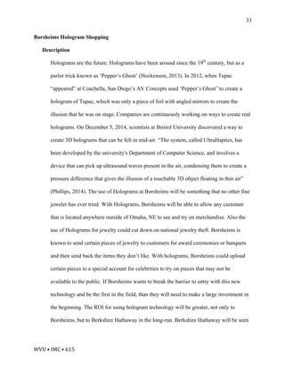 WVU	•	IMC	•	615	
33
Borsheims Hologram Shopping
Description
Holograms are the future. Holograms have been around since the 19th
century, but as a
parlor trick known as ‘Pepper’s Ghost’ (Hockenson, 2013). In 2012, when Tupac
“appeared” at Coachella, San Diego’s AV Concepts used ‘Pepper’s Ghost’ to create a
hologram of Tupac, which was only a piece of foil with angled mirrors to create the
illusion that he was on stage. Companies are continuously working on ways to create real
holograms. On December 5, 2014, scientists at Bristol University discovered a way to
create 3D holograms that can be felt in mid-air. “The system, called UltraHaptics, has
been developed by the university's Department of Computer Science, and involves a
device that can pick up ultrasound waves present in the air, condensing them to create a
pressure difference that gives the illusion of a touchable 3D object floating in thin air”
(Phillips, 2014). The use of Holograms at Borsheims will be something that no other fine
jeweler has ever tried. With Holograms, Borsheims will be able to allow any customer
that is located anywhere outside of Omaha, NE to see and try on merchandise. Also the
use of Holograms for jewelry could cut down on national jewelry theft. Borsheims is
known to send certain pieces of jewelry to customers for award ceremonies or banquets
and then send back the items they don’t like. With holograms, Borsheims could upload
certain pieces to a special account for celebrities to try on pieces that may not be
available to the public. If Borsheims wants to break the barrier to entry with this new
technology and be the first in the field, than they will need to make a large investment in
the beginning. The ROI for using hologram technology will be greater, not only to
Borsheims, but to Berkshire Hathaway in the long-run. Berkshire Hathaway will be seen
 