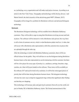 WVU	•	IMC	•	615	
34
as a technology savvy organization and will make stock prices increase. According to an
article in the New York Times, ‘Geography and technology will be the key drivers,’ said
Martin Sorrell, the chief executive of the advertising giant WPP” (Pfanner, 2013).
Geography will no longer be a problem for Borsheims with new and advanced hologram
technology.
Rationale
The Borsheims Hologram technology will be available first to Berkshire Hathaway
customers. They will be able to sign in using their Borsheims revolving account and look
at pieces. The software will be interactive with a Borsheims sales person; this way there
is still a form of customer service, which is what Borsheims prides itself on. A video chat
will occur with a Borsheims sales representative while the customer tries on pieces that
are uploaded through the sales rep.
After the technology is tested with Berkshire Hathaway customers, there will be an
official release for the public. They will still have to use the holograms during Borsheims
business hours so the sales representatives can be interacting with the customer, but there
will be a few pieces for every type of jewelry (i.e., necklaces, earrings, bracelets, rings,
watches, etc.) that will be pre-loaded on the software. These items will be available on
the software 24/7 and can be tried on by customers. It will be the extravagant pieces of
jewelry that will be done during Borsheims business hours. The hologram technology
will also be a new way to shop for engagement rings without the significant other finding
out that they are shopping.
This technology will increase sales and gain loyal customers from all over the world, not
just in Omaha, NE or Berkshire Hathaway clients. The formal announcement of the
 