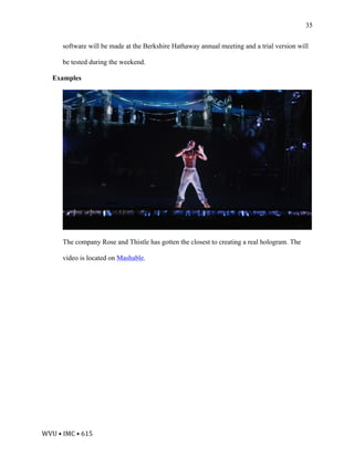 WVU	•	IMC	•	615	
35
software will be made at the Berkshire Hathaway annual meeting and a trial version will
be tested during the weekend.
Examples
The company Rose and Thistle has gotten the closest to creating a real hologram. The
video is located on Mashable.
 