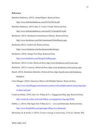 WVU	•	IMC	•	615	
37
References
Berkshire Hathaway. (2013). Annual Report. Retrieved from,
http://www.berkshirehathaway.com/2013ar/2013ar.pdf
Berkshire Hathaway. (2014, May 3). Visitor’s Guide. Retrieved from,
http://www.berkshirehathaway.com/meet01/VisGuide2014.pdf
Borsheims. (2013). Borsheims Commitment to History. Retrieved from,
http://www.borsheims.com/OurCommitmentToOurHistory.aspx
Borsheims (2013). Credit Card. Retrieved from,
https://www.borsheims.com/borsheimscreditcard.aspx
Borsheims. (2014). Design Your Ring. Retrieved from,
http://www.borsheims.com/DesignYourRing.aspx
Borsheims. (2014). Events. Retrieved from, http://www.borsheims.com/Events.aspx
Borsheims. (2013). Layaway. Retrieved from, http://www.borsheims.com/Layaway.aspx
Bozell. (2014). Borsheims Berkshire. Retrieved from, http://bozell.com/work/borsheims-
berkshire/
Classi Blogger. (2014). Interactive Mirror with Multiple Options. Retrieved from,
http://www.classiblogger.com/interactive-mirror-with-multiple-options-interesting-topic-
to-share-and-read/
Creativity Online. (2010, June 14). Tiffany & Co.: Engagement Ring App. Retrieved from,
http://creativity-online.com/work/tiffany--co-engagement-ring-app/20398
Dobbie, L. (2014). iPad Apps from Tiffany & Co. – Love and Diamonds. Retrieved from,
http://www.lloyddobbie.com/ipad-apps-tiffany-love-diamonds/
Drewniany, B. & Jewler, J. (2013). Creative strategy in advertising. (11th ed.). Boston, MA:
 