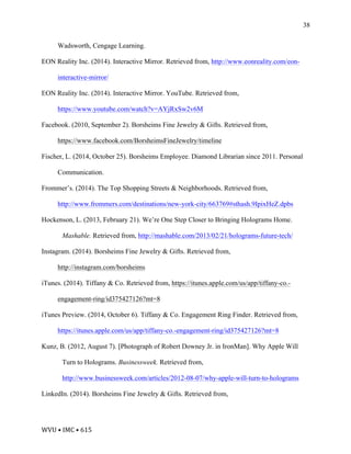 WVU	•	IMC	•	615	
38
Wadsworth, Cengage Learning.
EON Reality Inc. (2014). Interactive Mirror. Retrieved from, http://www.eonreality.com/eon-
interactive-mirror/
EON Reality Inc. (2014). Interactive Mirror. YouTube. Retrieved from,
https://www.youtube.com/watch?v=AYjRxSw2v6M
Facebook. (2010, September 2). Borsheims Fine Jewelry & Gifts. Retrieved from,
https://www.facebook.com/BorsheimsFineJewelry/timeline
Fischer, L. (2014, October 25). Borsheims Employee. Diamond Librarian since 2011. Personal
Communication.
Frommer’s. (2014). The Top Shopping Streets & Neighborhoods. Retrieved from,
http://www.frommers.com/destinations/new-york-city/663769#sthash.9IpixHeZ.dpbs
Hockenson, L. (2013, February 21). We’re One Step Closer to Bringing Holograms Home.
Mashable. Retrieved from, http://mashable.com/2013/02/21/holograms-future-tech/
Instagram. (2014). Borsheims Fine Jewelry & Gifts. Retrieved from,
http://instagram.com/borsheims
iTunes. (2014). Tiffany & Co. Retrieved from, https://itunes.apple.com/us/app/tiffany-co.-
engagement-ring/id375427126?mt=8
iTunes Preview. (2014, October 6). Tiffany & Co. Engagement Ring Finder. Retrieved from,
https://itunes.apple.com/us/app/tiffany-co.-engagement-ring/id375427126?mt=8
Kunz, B. (2012, August 7). [Photograph of Robert Downey Jr. in IronMan]. Why Apple Will
Turn to Holograms. Businessweek. Retrieved from,
http://www.businessweek.com/articles/2012-08-07/why-apple-will-turn-to-holograms
LinkedIn. (2014). Borsheims Fine Jewelry & Gifts. Retrieved from,
 