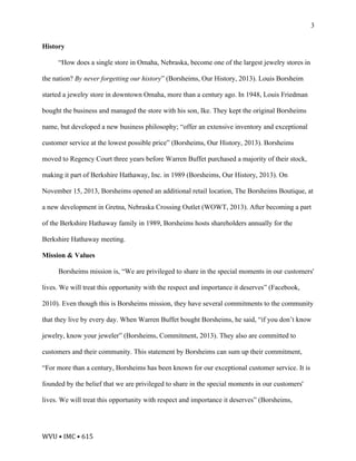WVU	•	IMC	•	615	
3
History
“How does a single store in Omaha, Nebraska, become one of the largest jewelry stores in
the nation? By never forgetting our history” (Borsheims, Our History, 2013). Louis Borsheim
started a jewelry store in downtown Omaha, more than a century ago. In 1948, Louis Friedman
bought the business and managed the store with his son, Ike. They kept the original Borsheims
name, but developed a new business philosophy; “offer an extensive inventory and exceptional
customer service at the lowest possible price” (Borsheims, Our History, 2013). Borsheims
moved to Regency Court three years before Warren Buffet purchased a majority of their stock,
making it part of Berkshire Hathaway, Inc. in 1989 (Borsheims, Our History, 2013). On
November 15, 2013, Borsheims opened an additional retail location, The Borsheims Boutique, at
a new development in Gretna, Nebraska Crossing Outlet (WOWT, 2013). After becoming a part
of the Berkshire Hathaway family in 1989, Borsheims hosts shareholders annually for the
Berkshire Hathaway meeting.
Mission & Values
Borsheims mission is, “We are privileged to share in the special moments in our customers'
lives. We will treat this opportunity with the respect and importance it deserves” (Facebook,
2010). Even though this is Borsheims mission, they have several commitments to the community
that they live by every day. When Warren Buffet bought Borsheims, he said, “if you don’t know
jewelry, know your jeweler” (Borsheims, Commitment, 2013). They also are committed to
customers and their community. This statement by Borsheims can sum up their commitment,
“For more than a century, Borsheims has been known for our exceptional customer service. It is
founded by the belief that we are privileged to share in the special moments in our customers'
lives. We will treat this opportunity with respect and importance it deserves” (Borsheims,
 