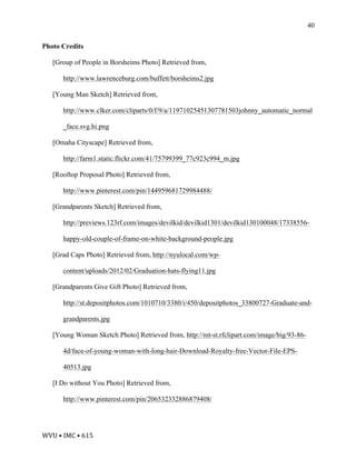 WVU	•	IMC	•	615	
40
Photo Credits
[Group of People in Borsheims Photo] Retrieved from,
http://www.lawrenceburg.com/buffett/borsheims2.jpg
[Young Man Sketch] Retrieved from,
http://www.clker.com/cliparts/0/f/9/a/11971025451307781503johnny_automatic_normal
_face.svg.hi.png
[Omaha Cityscape] Retrieved from,
http://farm1.static.flickr.com/41/75799399_77c923c994_m.jpg
[Rooftop Proposal Photo] Retrieved from,
http://www.pinterest.com/pin/144959681729984488/
[Grandparents Sketch] Retrieved from,
http://previews.123rf.com/images/devilkid/devilkid1301/devilkid130100048/17338556-
happy-old-couple-of-frame-on-white-background-people.jpg
[Grad Caps Photo] Retrieved from, http://nyulocal.com/wp-
content/uploads/2012/02/Graduation-hats-flying11.jpg
[Grandparents Give Gift Photo] Retrieved from,
http://st.depositphotos.com/1010710/3380/i/450/depositphotos_33800727-Graduate-and-
grandparents.jpg
[Young Woman Sketch Photo] Retrieved from, http://mt-st.rfclipart.com/image/big/93-86-
4d/face-of-young-woman-with-long-hair-Download-Royalty-free-Vector-File-EPS-
40513.jpg
[I Do without You Photo] Retrieved from,
http://www.pinterest.com/pin/206532332886879408/
 