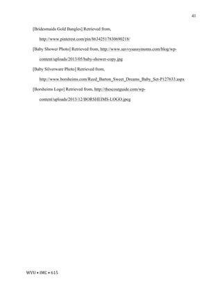 WVU	•	IMC	•	615	
41
[Bridesmaids Gold Bangles] Retrieved from,
http://www.pinterest.com/pin/86342517830690218/
[Baby Shower Photo] Retrieved from, http://www.savvysassymoms.com/blog/wp-
content/uploads/2013/05/baby-shower-copy.jpg
[Baby Silverware Photo] Retrieved from,
http://www.borsheims.com/Reed_Barton_Sweet_Dreams_Baby_Set-P127633.aspx
[Borsheims Logo] Retrieved from, http://thescoutguide.com/wp-
content/uploads/2013/12/BORSHEIMS-LOGO.jpeg
	
	
	
 