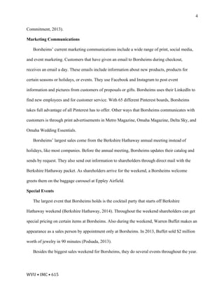 WVU	•	IMC	•	615	
4
Commitment, 2013).
Marketing Communications
Borsheims’ current marketing communications include a wide range of print, social media,
and event marketing. Customers that have given an email to Borsheims during checkout,
receives an email a day. These emails include information about new products, products for
certain seasons or holidays, or events. They use Facebook and Instagram to post event
information and pictures from customers of proposals or gifts. Borsheims uses their LinkedIn to
find new employees and for customer service. With 65 different Pinterest boards, Borsheims
takes full advantage of all Pinterest has to offer. Other ways that Borsheims communicates with
customers is through print advertisements in Metro Magazine, Omaha Magazine, Delta Sky, and
Omaha Wedding Essentials.
Borsheims’ largest sales come from the Berkshire Hathaway annual meeting instead of
holidays, like most companies. Before the annual meeting, Borsheims updates their catalog and
sends by request. They also send out information to shareholders through direct mail with the
Berkshire Hathaway packet. As shareholders arrive for the weekend, a Borsheims welcome
greets them on the baggage carousel at Eppley Airfield.
Special Events
The largest event that Borsheims holds is the cocktail party that starts off Berkshire
Hathaway weekend (Berkshire Hathaway, 2014). Throughout the weekend shareholders can get
special pricing on certain items at Borsheims. Also during the weekend, Warren Buffet makes an
appearance as a sales person by appointment only at Borsheims. In 2013, Buffet sold $2 million
worth of jewelry in 90 minutes (Podsada, 2013).
Besides the biggest sales weekend for Borsheims, they do several events throughout the year.
 