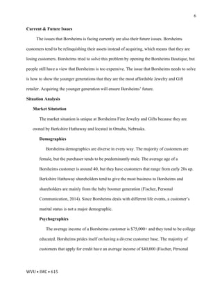 WVU	•	IMC	•	615	
6
Current & Future Issues
The issues that Borsheims is facing currently are also their future issues. Borsheims
customers tend to be relinquishing their assets instead of acquiring, which means that they are
losing customers. Borsheims tried to solve this problem by opening the Borsheims Boutique, but
people still have a view that Borsheims is too expensive. The issue that Borsheims needs to solve
is how to show the younger generations that they are the most affordable Jewelry and Gift
retailer. Acquiring the younger generation will ensure Borsheims’ future.
Situation Analysis
Market Situtation
The market situation is unique at Borsheims Fine Jewelry and Gifts because they are
owned by Berkshire Hathaway and located in Omaha, Nebraska.
Demographics
Borsheims demographics are diverse in every way. The majority of customers are
female, but the purchaser tends to be predominantly male. The average age of a
Borsheims customer is around 40, but they have customers that range from early 20s up.
Berkshire Hathaway shareholders tend to give the most business to Borsheims and
shareholders are mainly from the baby boomer generation (Fischer, Personal
Communication, 2014). Since Borsheims deals with different life events, a customer’s
marital status is not a major demographic.
Psychographics
The average income of a Borsheims customer is $75,000+ and they tend to be college
educated. Borsheims prides itself on having a diverse customer base. The majority of
customers that apply for credit have an average income of $40,000 (Fischer, Personal
 