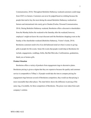WVU	•	IMC	•	615	
7
Communication, 2014). Throughout Berkshire Hathaway weekend customers could range
from CEO’s to farmers. Customers can never be judged based on clothing because the
people that tend to buy the most during the annual Berkshire Hathaway weekend are
farmers and international who rarely get to Omaha (Fischer, Personal Communication,
2014). During Berkshire Hathaway weekend, Borsheims offers a discount to shareholders
from the Monday before the weekend to the Saturday after the weekend; however,
employee’s might not know the exact discount until the Borsheims shopping event on the
Sunday of the shareholder weekend (Berkshire Hathaway, Visitor’s Guide, 2014).
Borsheims customers tend to be of an old-fashioned mind set when it comes to giving
gifts to people for life events. Some life events that people would shop at Borsheims for
include, engagements, weddings, births, Bar/Bat Mitzvahs, Confirmations, graduations,
thank you or hostess gifts.
Product Situation
Borsheims offers a variety of products from engagement rings to decorative plates.
Borsheims pricing is given a stigma that they are expensive because the quality and customer
service is comparable to Tiffany’s. If people would take the time to compare pricing for
engagement rings between several of Borsheims competitors, they would see that pricing is
more reasonable than other places. The chart below shows the difference in pricing of the
same ring, if available, for three competitors of Borsheims. The prices were taken from each
company’s website.
 