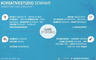#CREATIVESTUDIO SEMINAR 
GAMESTORM YOUR WORKSHOP ! 
@CREATIVHACKING 
© ALCYONIX, SQLI GROUP –2014 
BOOSTCREATIVITY –GROW UP NEW SYNERGY–CREATE MOMENTUM –EASE DECISION –INNOVATEIN GROUP –CO- DESIGNPRODUCT –DEVELOP INTRAPRENEURSHIP 
SEMINAR (1-2 DAYS) 
ATELIER (2H-4H) 
OUTSIDEWORKSPACE 
DEFINEOBJECTIVES – 
CO-DESIGNWORKSHOPS –DRY-RUN – ANIMATE SESSION –WRAP UP RESULT 
2 CONSULTANTS 
SPONSORSHIP–CONTEXT-DRIVEN –THINK OUTSIDE THE BOX –TRYAND FAIL FAST –SAFE WORKSPACE –PART OF YOUR VISION 
GAME 
STORMING  