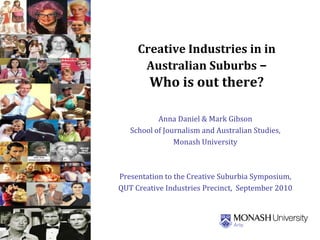 Creative Industries in in
Australian Suburbs –
Who is out there?
Anna Daniel & Mark Gibson
School of Journalism and Australian Studies,
Monash University
Presentation to the Creative Suburbia Symposium,
QUT Creative Industries Precinct, September 2010
Punch 4Aug09
 